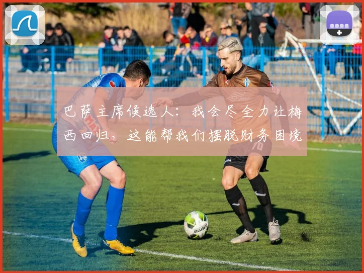 巴萨主席候选人：我会尽全力让梅西回归，这能帮我们摆脱财务困境