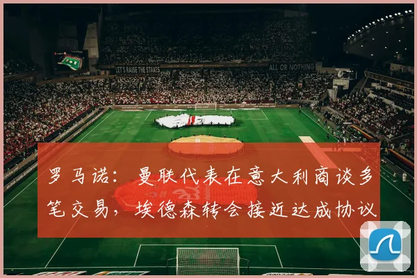 罗马诺：曼联代表在意大利商谈多笔交易，埃德森转会接近达成协议