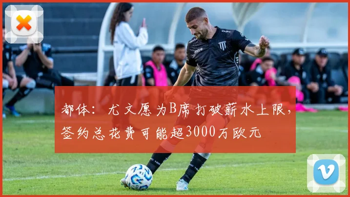 都体：尤文愿为B席打破薪水上限，签约总花费可能超3000万欧元