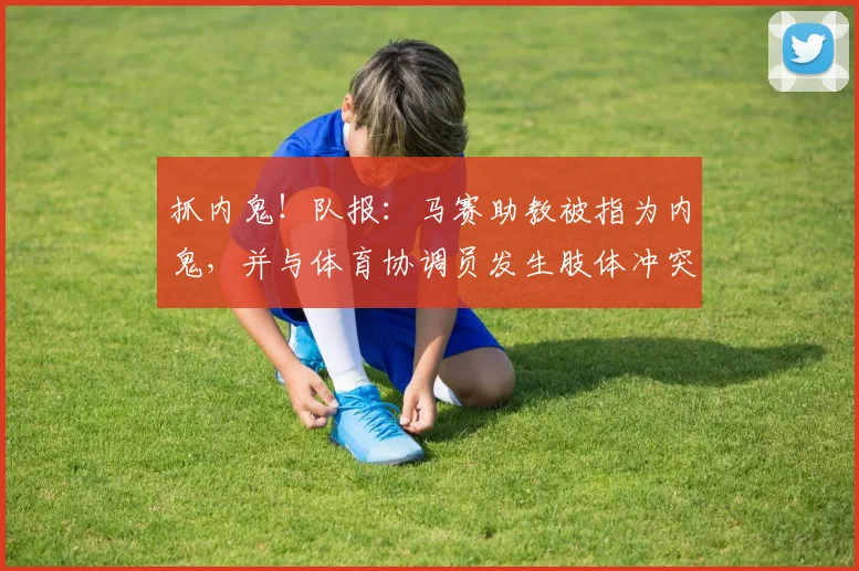 抓内鬼！队报：马赛助教被指为内鬼，并与体育协调员发生肢体冲突